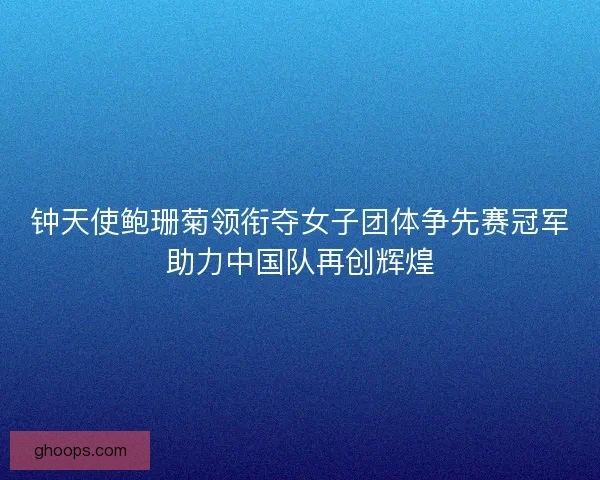 钟天使鲍珊菊领衔夺女子团体争先赛冠军助力中国队再创辉煌