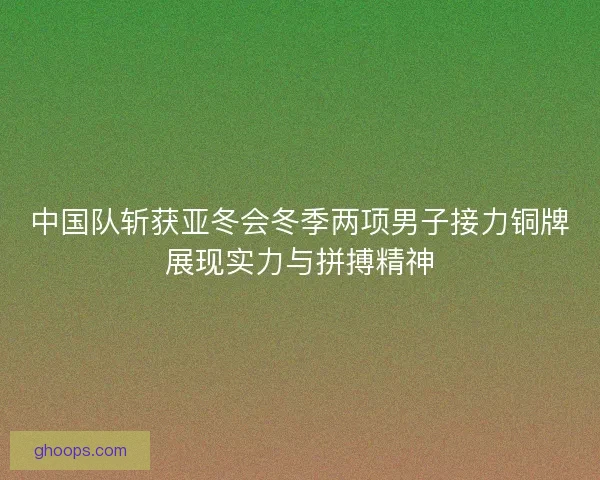 中国队斩获亚冬会冬季两项男子接力铜牌展现实力与拼搏精神