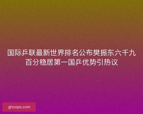 国际乒联最新世界排名公布樊振东六千九百分稳居第一国乒优势引热议