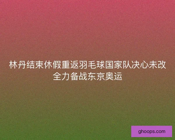 林丹结束休假重返羽毛球国家队决心未改全力备战东京奥运 林丹结束休假重返羽毛球国家队决心未改全力备战东京奥运