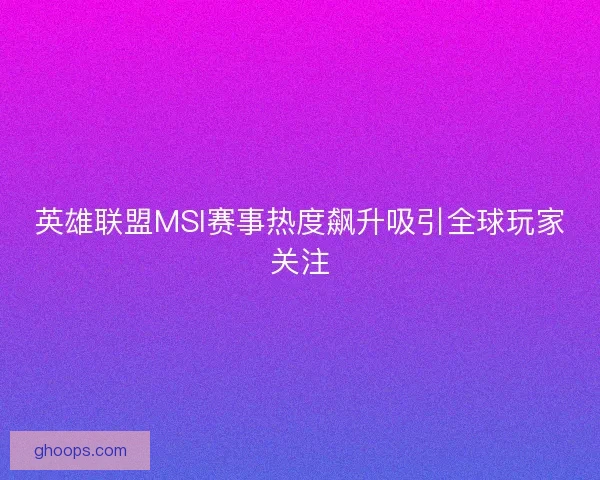 英雄联盟MSI赛事热度飙升吸引全球玩家关注