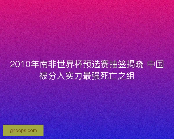 2010年南非世界杯预选赛抽签揭晓 中国被分入实力最强死亡之组 2010年南非世界杯预选赛抽签揭晓 中国被分入实力最强死亡之组