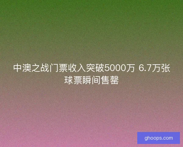中澳之战门票收入突破5000万 6.7万张球票瞬间售罄 中澳之战门票收入突破5000万 6.7万张球票瞬间售罄