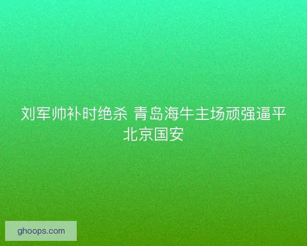 刘军帅补时绝杀 青岛海牛主场顽强逼平北京国安 刘军帅补时绝杀 青岛海牛主场顽强逼平北京国安