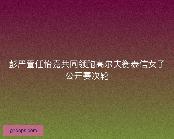 彭严萱任怡嘉共同领跑高尔夫衡泰信女子公开赛次轮