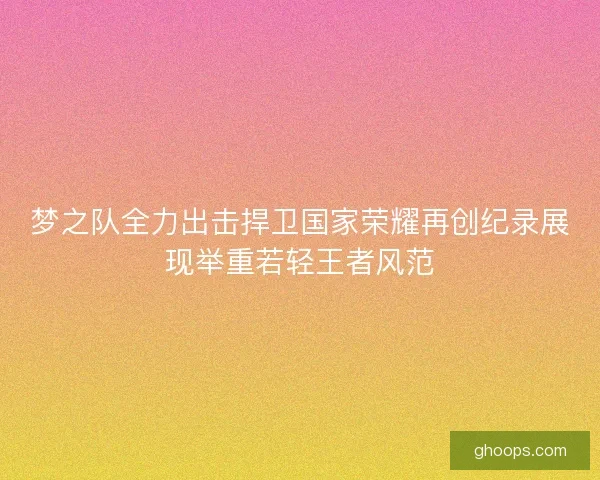 梦之队全力出击捍卫国家荣耀再创纪录展现举重若轻王者风范