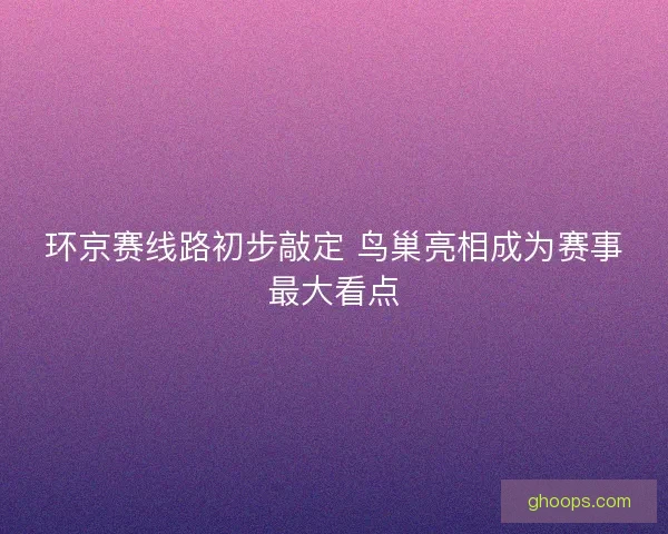 环京赛线路初步敲定 鸟巢亮相成为赛事最大看点