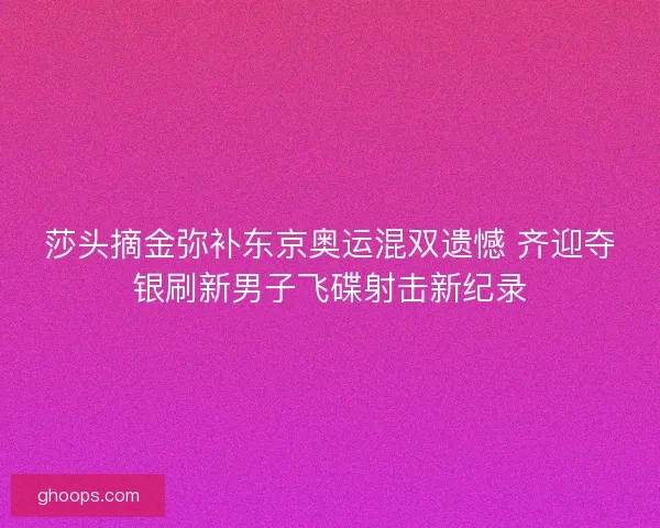 莎头摘金弥补东京奥运混双遗憾 齐迎夺银刷新男子飞碟射击新纪录