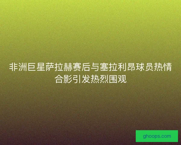 非洲巨星萨拉赫赛后与塞拉利昂球员热情合影引发热烈围观