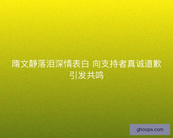 隋文静落泪深情表白 向支持者真诚道歉引发共鸣