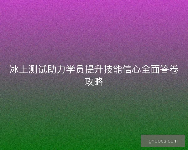 冰上测试助力学员提升技能信心全面答卷攻略