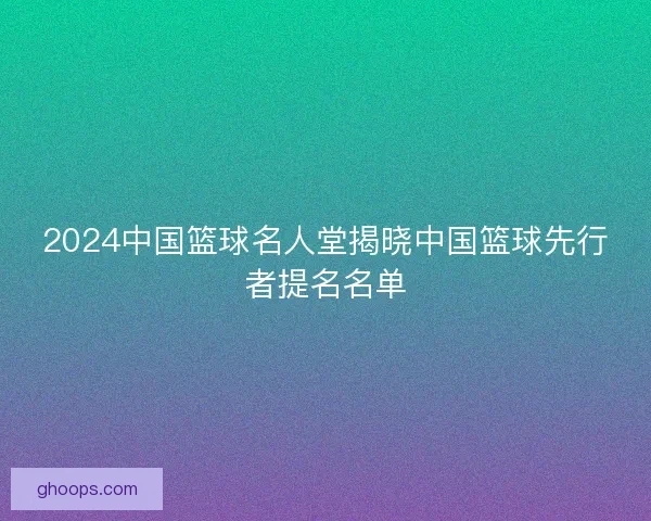 2024中国篮球名人堂揭晓中国篮球先行者提名名单