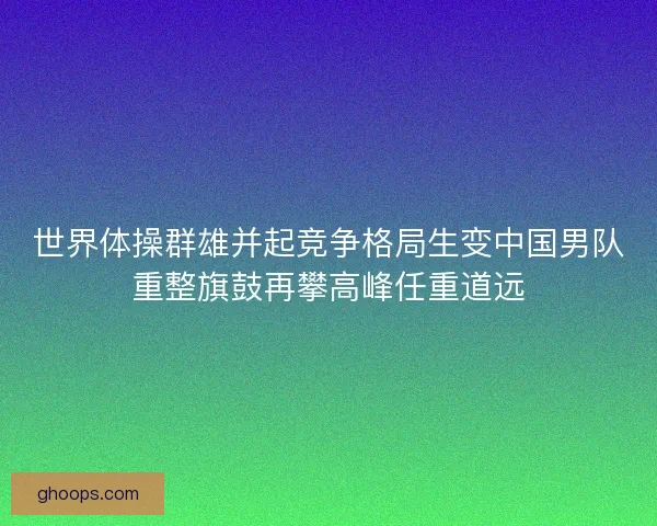 世界体操群雄并起竞争格局生变中国男队重整旗鼓再攀高峰任重道远