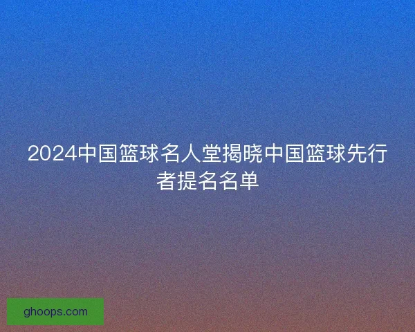 2024中国篮球名人堂揭晓中国篮球先行者提名名单 2024中国篮球名人堂揭晓中国篮球先行者提名名单