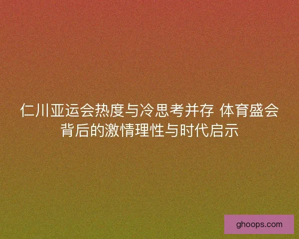 仁川亚运会热度与冷思考并存 体育盛会背后的激情理性与时代启示